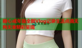 糖心成年版全新Vlog记录生活点滴无拘无束精彩呈现