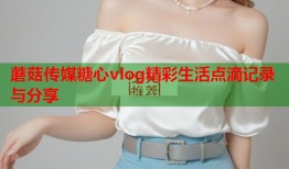 蘑菇传媒糖心vlog精彩生活点滴记录与分享