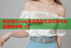 麻豆糖心vlog高清原创生活记录平台温暖陪伴每一天
