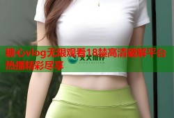 糖心vlog无限观看18禁高清破解平台热播精彩尽享
