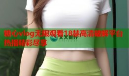 糖心vlog无限观看18禁高清破解平台热播精彩尽享