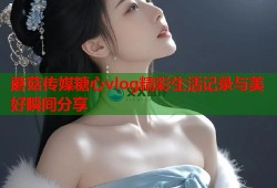 蘑菇传媒糖心vlog精彩生活记录与美好瞬间分享