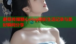 蘑菇传媒糖心vlog精彩生活记录与美好瞬间分享