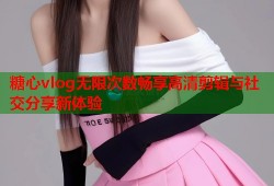 糖心vlog无限次数畅享高清剪辑与社交分享新体验
