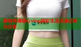 蘑菇传媒糖心vlog精彩生活点滴记录与分享