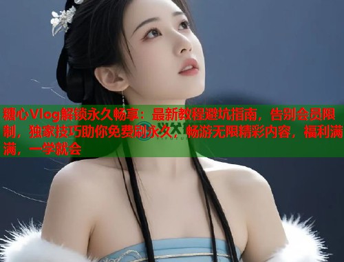 糖心Vlog解锁永久畅享：最新教程避坑指南，告别会员限制，独家技巧助你免费刷永久，畅游无限精彩内容，福利满满，一学就会