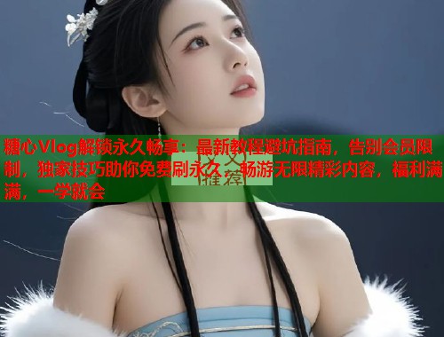 糖心Vlog解锁永久畅享：最新教程避坑指南，告别会员限制，独家技巧助你免费刷永久，畅游无限精彩内容，福利满满，一学就会