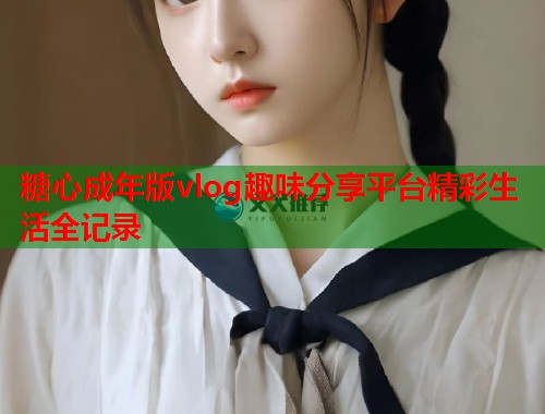糖心成年版vlog趣味分享平台精彩生活全记录