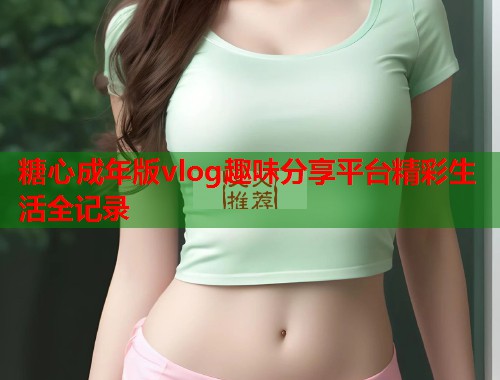 糖心成年版vlog趣味分享平台精彩生活全记录