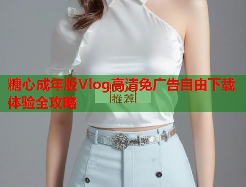 糖心成年版Vlog高清免广告自由下载体验全攻略