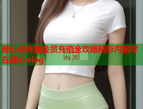 糖心成年版会员充值全攻略精彩内容尽在糖心vlog