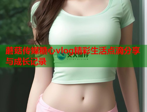 蘑菇传媒糖心vlog精彩生活点滴分享与成长记录