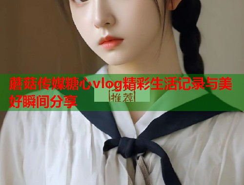 蘑菇传媒糖心vlog精彩生活记录与美好瞬间分享