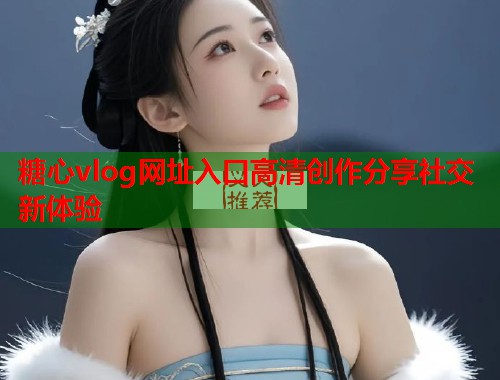糖心vlog网址入口高清创作分享社交新体验