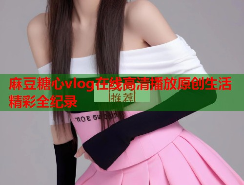 麻豆糖心vlog在线高清播放原创生活精彩全纪录