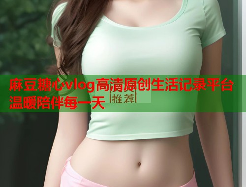 麻豆糖心vlog高清原创生活记录平台温暖陪伴每一天