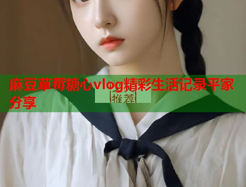 麻豆草莓糖心vlog精彩生活记录平家分享