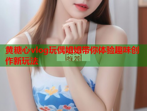 黄糖心vlog玩偶姐姐带你体验趣味创作新玩法