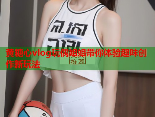 黄糖心vlog玩偶姐姐带你体验趣味创作新玩法