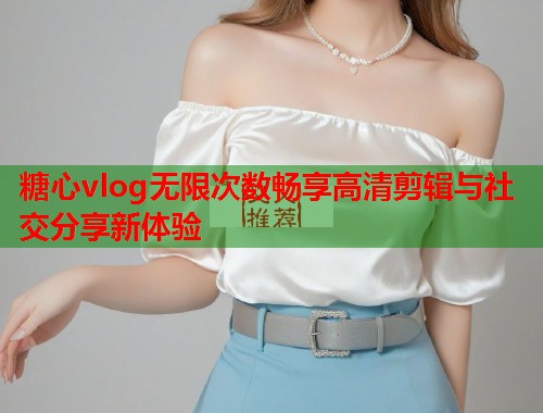 糖心vlog无限次数畅享高清剪辑与社交分享新体验