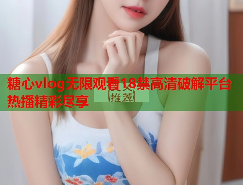 糖心vlog无限观看18禁高清破解平台热播精彩尽享