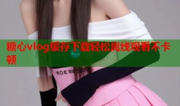 糖心vlog缓存下载轻松离线观看不卡顿