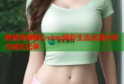 蘑菇传媒糖心vlog精彩生活点滴分享与成长记录