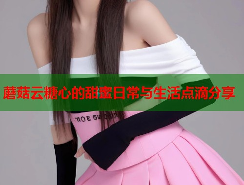 蘑菇云糖心的甜蜜日常与生活点滴分享