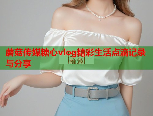蘑菇传媒糖心vlog精彩生活点滴记录与分享