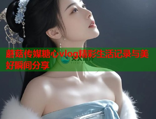 蘑菇传媒糖心vlog精彩生活记录与美好瞬间分享