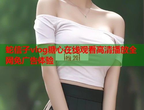 蛇信子vlog糖心在线观看高清播放全网免广告体验