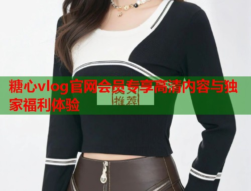 糖心vlog官网会员专享高清内容与独家福利体验