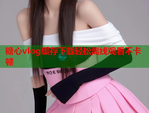 糖心vlog缓存下载轻松离线观看不卡顿