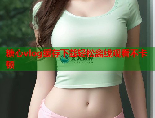 糖心vlog缓存下载轻松离线观看不卡顿